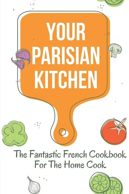 Your Parisian Kitchen: The Fantastic French Cookbook For The Home Cook: French Home Cooking Recipes - Paperback